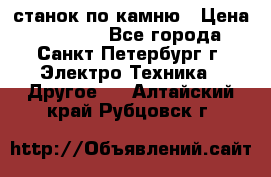 станок по камню › Цена ­ 29 000 - Все города, Санкт-Петербург г. Электро-Техника » Другое   . Алтайский край,Рубцовск г.